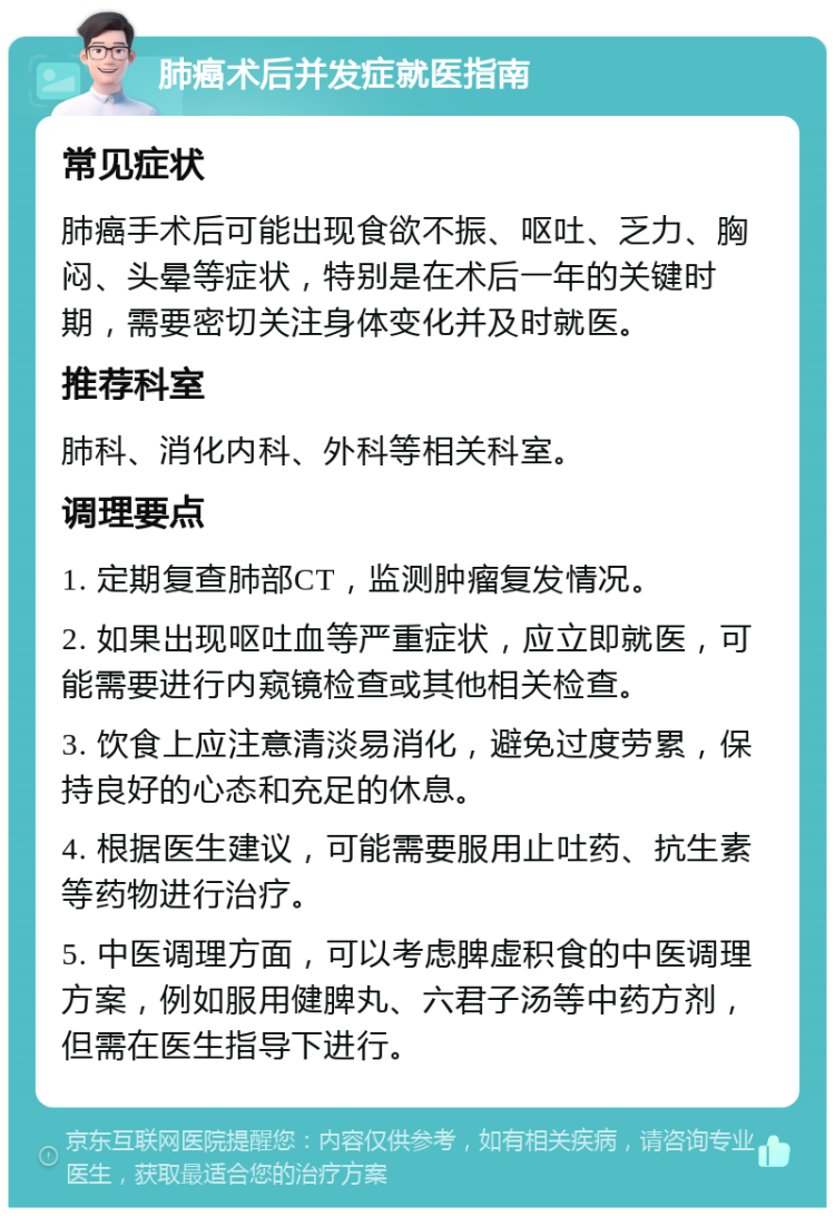 肺癌术后并发症就医指南 常见症状 肺癌手术后可能出现食欲不振、呕吐、乏力、胸闷、头晕等症状，特别是在术后一年的关键时期，需要密切关注身体变化并及时就医。 推荐科室 肺科、消化内科、外科等相关科室。 调理要点 1. 定期复查肺部CT，监测肿瘤复发情况。 2. 如果出现呕吐血等严重症状，应立即就医，可能需要进行内窥镜检查或其他相关检查。 3. 饮食上应注意清淡易消化，避免过度劳累，保持良好的心态和充足的休息。 4. 根据医生建议，可能需要服用止吐药、抗生素等药物进行治疗。 5. 中医调理方面，可以考虑脾虚积食的中医调理方案，例如服用健脾丸、六君子汤等中药方剂，但需在医生指导下进行。