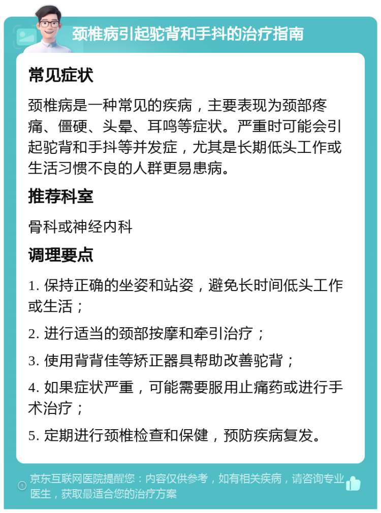 颈椎病引起驼背和手抖的治疗指南 常见症状 颈椎病是一种常见的疾病，主要表现为颈部疼痛、僵硬、头晕、耳鸣等症状。严重时可能会引起驼背和手抖等并发症，尤其是长期低头工作或生活习惯不良的人群更易患病。 推荐科室 骨科或神经内科 调理要点 1. 保持正确的坐姿和站姿，避免长时间低头工作或生活； 2. 进行适当的颈部按摩和牵引治疗； 3. 使用背背佳等矫正器具帮助改善驼背； 4. 如果症状严重，可能需要服用止痛药或进行手术治疗； 5. 定期进行颈椎检查和保健，预防疾病复发。