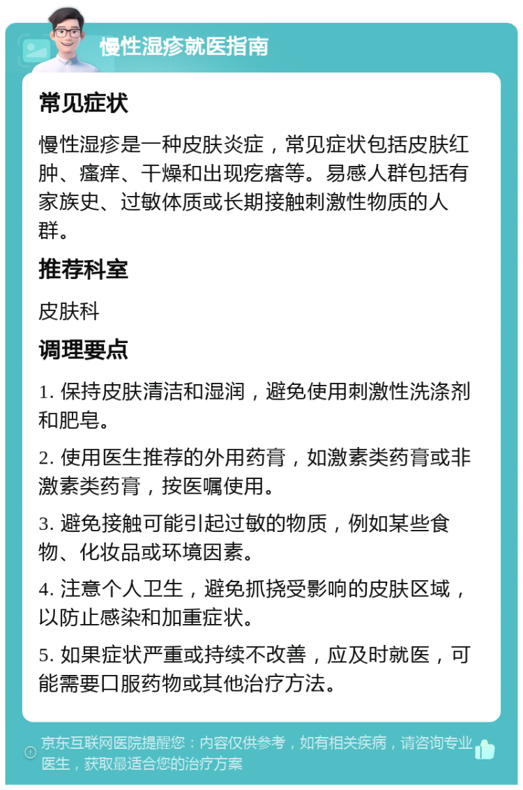 慢性湿疹就医指南 常见症状 慢性湿疹是一种皮肤炎症，常见症状包括皮肤红肿、瘙痒、干燥和出现疙瘩等。易感人群包括有家族史、过敏体质或长期接触刺激性物质的人群。 推荐科室 皮肤科 调理要点 1. 保持皮肤清洁和湿润，避免使用刺激性洗涤剂和肥皂。 2. 使用医生推荐的外用药膏，如激素类药膏或非激素类药膏，按医嘱使用。 3. 避免接触可能引起过敏的物质，例如某些食物、化妆品或环境因素。 4. 注意个人卫生，避免抓挠受影响的皮肤区域，以防止感染和加重症状。 5. 如果症状严重或持续不改善，应及时就医，可能需要口服药物或其他治疗方法。