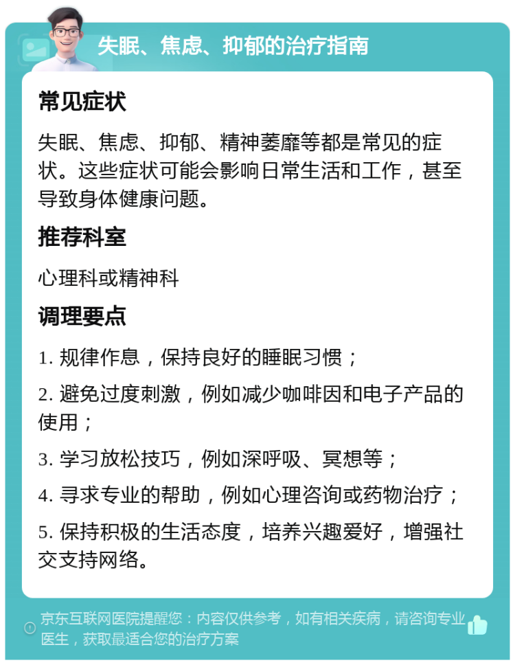 失眠、焦虑、抑郁的治疗指南 常见症状 失眠、焦虑、抑郁、精神萎靡等都是常见的症状。这些症状可能会影响日常生活和工作，甚至导致身体健康问题。 推荐科室 心理科或精神科 调理要点 1. 规律作息，保持良好的睡眠习惯； 2. 避免过度刺激，例如减少咖啡因和电子产品的使用； 3. 学习放松技巧，例如深呼吸、冥想等； 4. 寻求专业的帮助，例如心理咨询或药物治疗； 5. 保持积极的生活态度，培养兴趣爱好，增强社交支持网络。