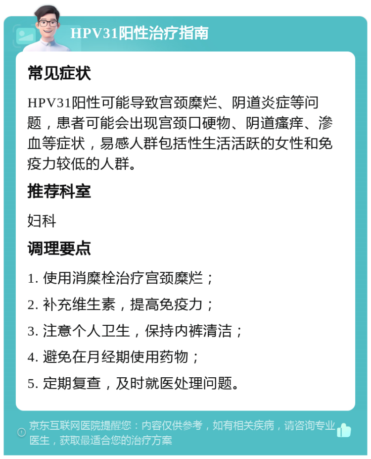 HPV31阳性治疗指南 常见症状 HPV31阳性可能导致宫颈糜烂、阴道炎症等问题，患者可能会出现宫颈口硬物、阴道瘙痒、滲血等症状，易感人群包括性生活活跃的女性和免疫力较低的人群。 推荐科室 妇科 调理要点 1. 使用消糜栓治疗宫颈糜烂； 2. 补充维生素，提高免疫力； 3. 注意个人卫生，保持内裤清洁； 4. 避免在月经期使用药物； 5. 定期复查，及时就医处理问题。