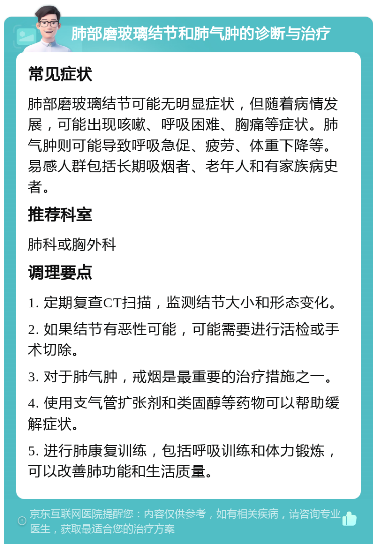 肺部磨玻璃结节和肺气肿的诊断与治疗 常见症状 肺部磨玻璃结节可能无明显症状，但随着病情发展，可能出现咳嗽、呼吸困难、胸痛等症状。肺气肿则可能导致呼吸急促、疲劳、体重下降等。易感人群包括长期吸烟者、老年人和有家族病史者。 推荐科室 肺科或胸外科 调理要点 1. 定期复查CT扫描，监测结节大小和形态变化。 2. 如果结节有恶性可能，可能需要进行活检或手术切除。 3. 对于肺气肿，戒烟是最重要的治疗措施之一。 4. 使用支气管扩张剂和类固醇等药物可以帮助缓解症状。 5. 进行肺康复训练，包括呼吸训练和体力锻炼，可以改善肺功能和生活质量。