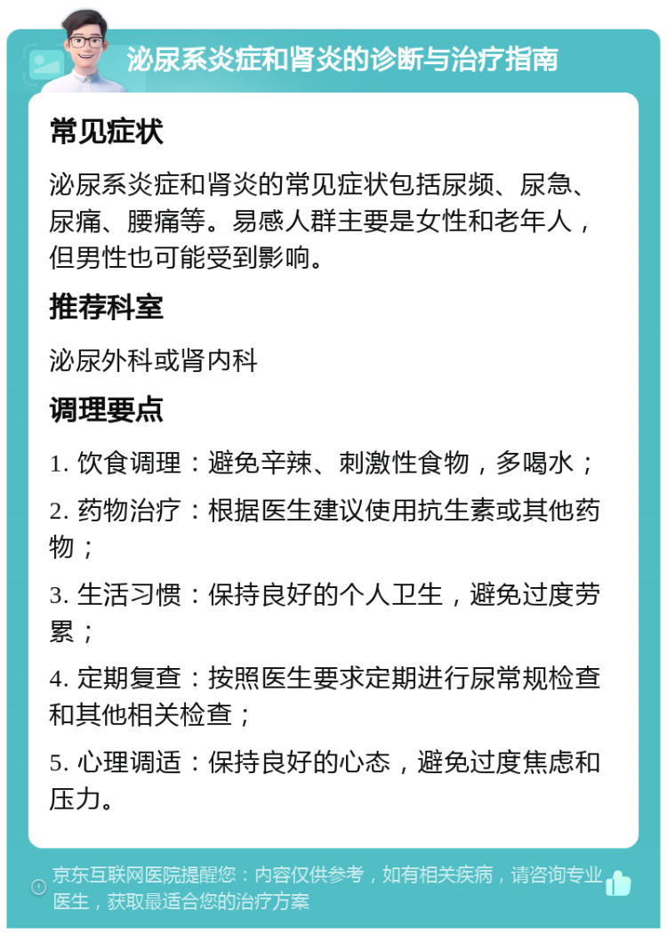 泌尿系炎症和肾炎的诊断与治疗指南 常见症状 泌尿系炎症和肾炎的常见症状包括尿频、尿急、尿痛、腰痛等。易感人群主要是女性和老年人，但男性也可能受到影响。 推荐科室 泌尿外科或肾内科 调理要点 1. 饮食调理：避免辛辣、刺激性食物，多喝水； 2. 药物治疗：根据医生建议使用抗生素或其他药物； 3. 生活习惯：保持良好的个人卫生，避免过度劳累； 4. 定期复查：按照医生要求定期进行尿常规检查和其他相关检查； 5. 心理调适：保持良好的心态，避免过度焦虑和压力。