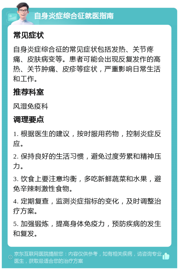 自身炎症综合征就医指南 常见症状 自身炎症综合征的常见症状包括发热、关节疼痛、皮肤病变等。患者可能会出现反复发作的高热、关节肿痛、皮疹等症状，严重影响日常生活和工作。 推荐科室 风湿免疫科 调理要点 1. 根据医生的建议，按时服用药物，控制炎症反应。 2. 保持良好的生活习惯，避免过度劳累和精神压力。 3. 饮食上要注意均衡，多吃新鲜蔬菜和水果，避免辛辣刺激性食物。 4. 定期复查，监测炎症指标的变化，及时调整治疗方案。 5. 加强锻炼，提高身体免疫力，预防疾病的发生和复发。