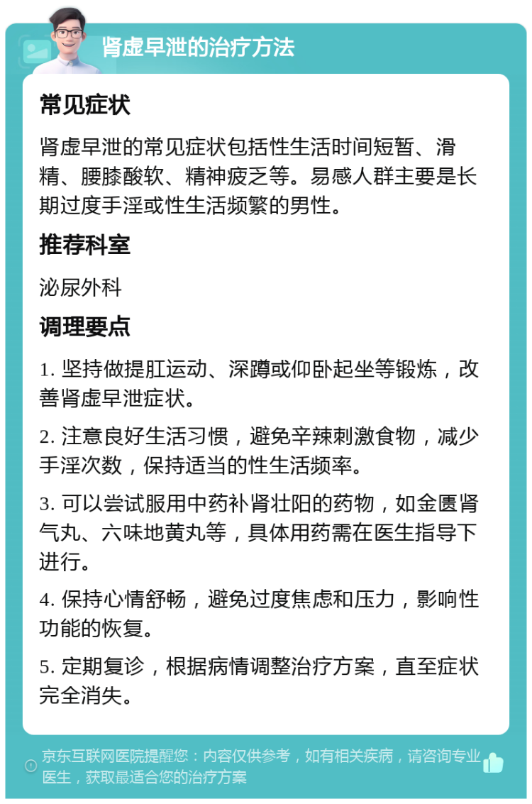 肾虚早泄的治疗方法 常见症状 肾虚早泄的常见症状包括性生活时间短暂、滑精、腰膝酸软、精神疲乏等。易感人群主要是长期过度手淫或性生活频繁的男性。 推荐科室 泌尿外科 调理要点 1. 坚持做提肛运动、深蹲或仰卧起坐等锻炼，改善肾虚早泄症状。 2. 注意良好生活习惯，避免辛辣刺激食物，减少手淫次数，保持适当的性生活频率。 3. 可以尝试服用中药补肾壮阳的药物，如金匮肾气丸、六味地黄丸等，具体用药需在医生指导下进行。 4. 保持心情舒畅，避免过度焦虑和压力，影响性功能的恢复。 5. 定期复诊，根据病情调整治疗方案，直至症状完全消失。