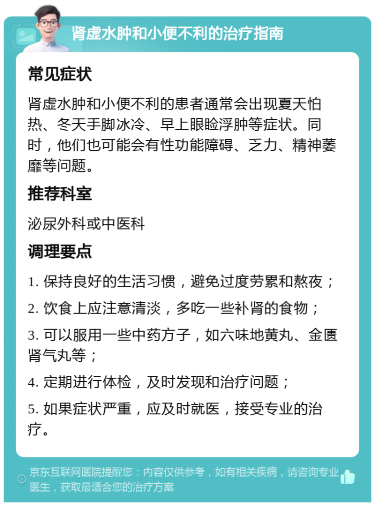 肾虚水肿和小便不利的治疗指南 常见症状 肾虚水肿和小便不利的患者通常会出现夏天怕热、冬天手脚冰冷、早上眼睑浮肿等症状。同时，他们也可能会有性功能障碍、乏力、精神萎靡等问题。 推荐科室 泌尿外科或中医科 调理要点 1. 保持良好的生活习惯，避免过度劳累和熬夜； 2. 饮食上应注意清淡，多吃一些补肾的食物； 3. 可以服用一些中药方子，如六味地黄丸、金匮肾气丸等； 4. 定期进行体检，及时发现和治疗问题； 5. 如果症状严重，应及时就医，接受专业的治疗。