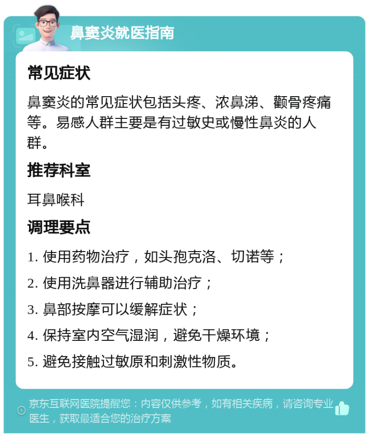 鼻窦炎就医指南 常见症状 鼻窦炎的常见症状包括头疼、浓鼻涕、颧骨疼痛等。易感人群主要是有过敏史或慢性鼻炎的人群。 推荐科室 耳鼻喉科 调理要点 1. 使用药物治疗，如头孢克洛、切诺等； 2. 使用洗鼻器进行辅助治疗； 3. 鼻部按摩可以缓解症状； 4. 保持室内空气湿润，避免干燥环境； 5. 避免接触过敏原和刺激性物质。