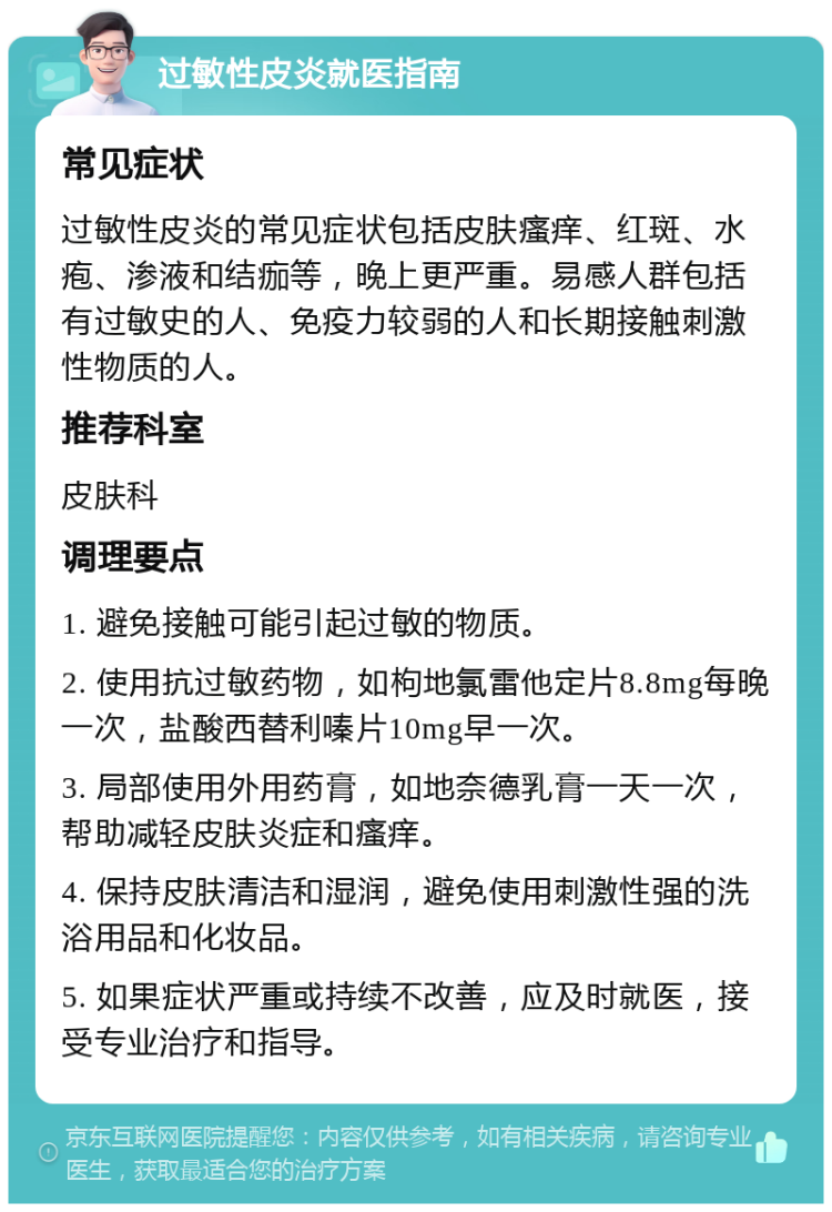 过敏性皮炎就医指南 常见症状 过敏性皮炎的常见症状包括皮肤瘙痒、红斑、水疱、渗液和结痂等，晚上更严重。易感人群包括有过敏史的人、免疫力较弱的人和长期接触刺激性物质的人。 推荐科室 皮肤科 调理要点 1. 避免接触可能引起过敏的物质。 2. 使用抗过敏药物，如枸地氯雷他定片8.8mg每晚一次，盐酸西替利嗪片10mg早一次。 3. 局部使用外用药膏，如地奈德乳膏一天一次，帮助减轻皮肤炎症和瘙痒。 4. 保持皮肤清洁和湿润，避免使用刺激性强的洗浴用品和化妆品。 5. 如果症状严重或持续不改善，应及时就医，接受专业治疗和指导。