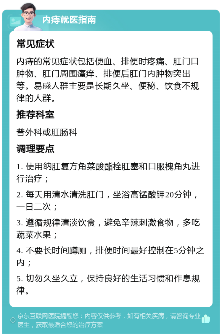 内痔就医指南 常见症状 内痔的常见症状包括便血、排便时疼痛、肛门口肿物、肛门周围瘙痒、排便后肛门内肿物突出等。易感人群主要是长期久坐、便秘、饮食不规律的人群。 推荐科室 普外科或肛肠科 调理要点 1. 使用纳肛复方角菜酸酯栓肛塞和口服槐角丸进行治疗； 2. 每天用清水清洗肛门，坐浴高锰酸钾20分钟，一日二次； 3. 遵循规律清淡饮食，避免辛辣刺激食物，多吃蔬菜水果； 4. 不要长时间蹲厕，排便时间最好控制在5分钟之内； 5. 切勿久坐久立，保持良好的生活习惯和作息规律。