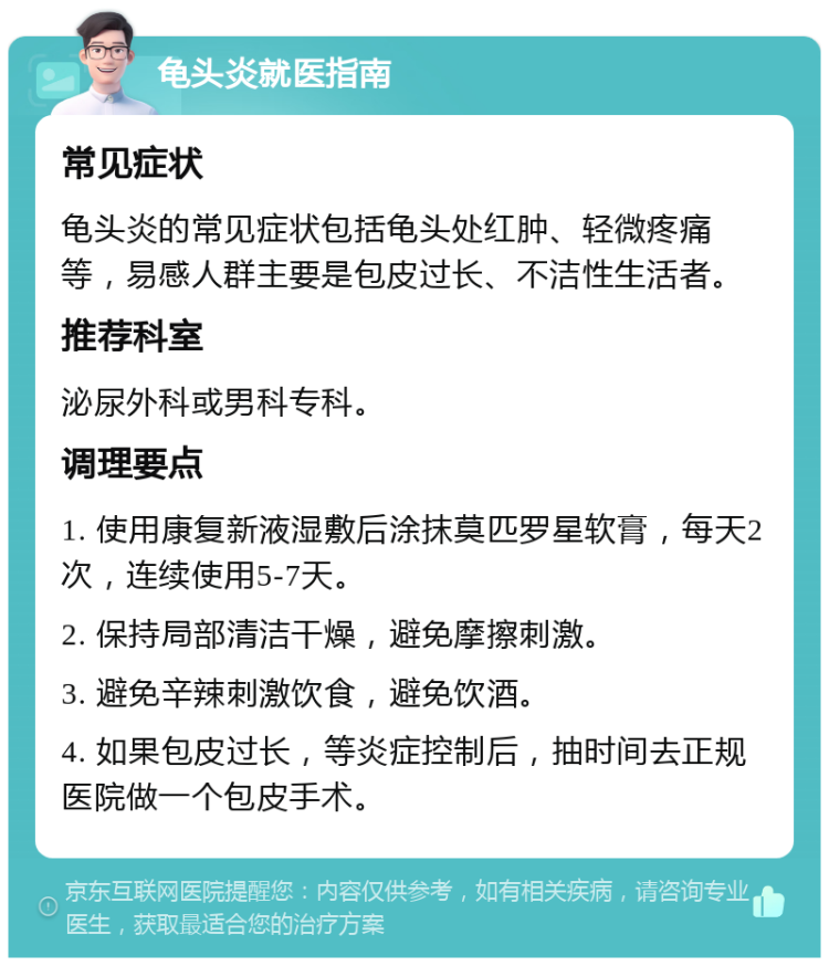 龟头炎就医指南 常见症状 龟头炎的常见症状包括龟头处红肿、轻微疼痛等，易感人群主要是包皮过长、不洁性生活者。 推荐科室 泌尿外科或男科专科。 调理要点 1. 使用康复新液湿敷后涂抹莫匹罗星软膏，每天2次，连续使用5-7天。 2. 保持局部清洁干燥，避免摩擦刺激。 3. 避免辛辣刺激饮食，避免饮酒。 4. 如果包皮过长，等炎症控制后，抽时间去正规医院做一个包皮手术。