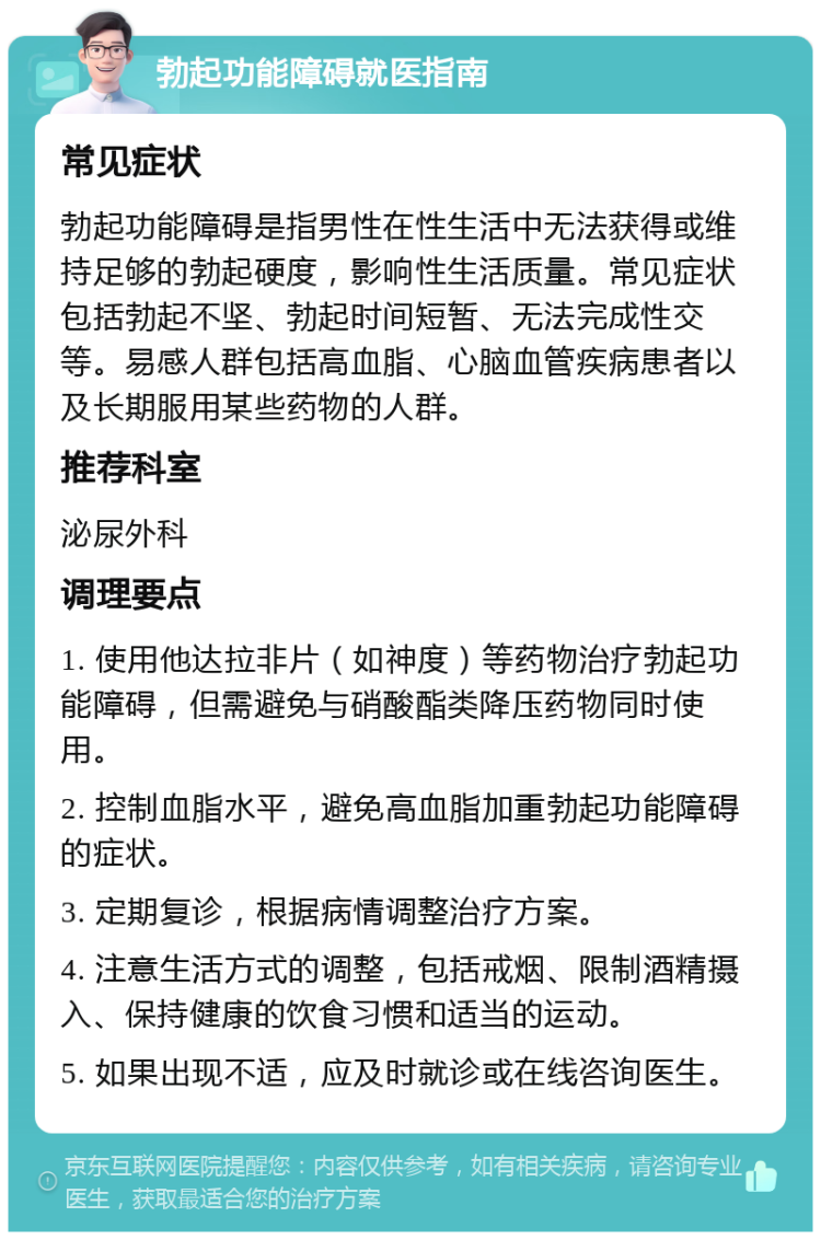 勃起功能障碍就医指南 常见症状 勃起功能障碍是指男性在性生活中无法获得或维持足够的勃起硬度，影响性生活质量。常见症状包括勃起不坚、勃起时间短暂、无法完成性交等。易感人群包括高血脂、心脑血管疾病患者以及长期服用某些药物的人群。 推荐科室 泌尿外科 调理要点 1. 使用他达拉非片（如神度）等药物治疗勃起功能障碍，但需避免与硝酸酯类降压药物同时使用。 2. 控制血脂水平，避免高血脂加重勃起功能障碍的症状。 3. 定期复诊，根据病情调整治疗方案。 4. 注意生活方式的调整，包括戒烟、限制酒精摄入、保持健康的饮食习惯和适当的运动。 5. 如果出现不适，应及时就诊或在线咨询医生。