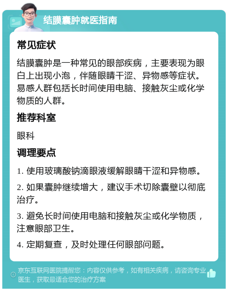 结膜囊肿就医指南 常见症状 结膜囊肿是一种常见的眼部疾病，主要表现为眼白上出现小泡，伴随眼睛干涩、异物感等症状。易感人群包括长时间使用电脑、接触灰尘或化学物质的人群。 推荐科室 眼科 调理要点 1. 使用玻璃酸钠滴眼液缓解眼睛干涩和异物感。 2. 如果囊肿继续增大，建议手术切除囊壁以彻底治疗。 3. 避免长时间使用电脑和接触灰尘或化学物质，注意眼部卫生。 4. 定期复查，及时处理任何眼部问题。