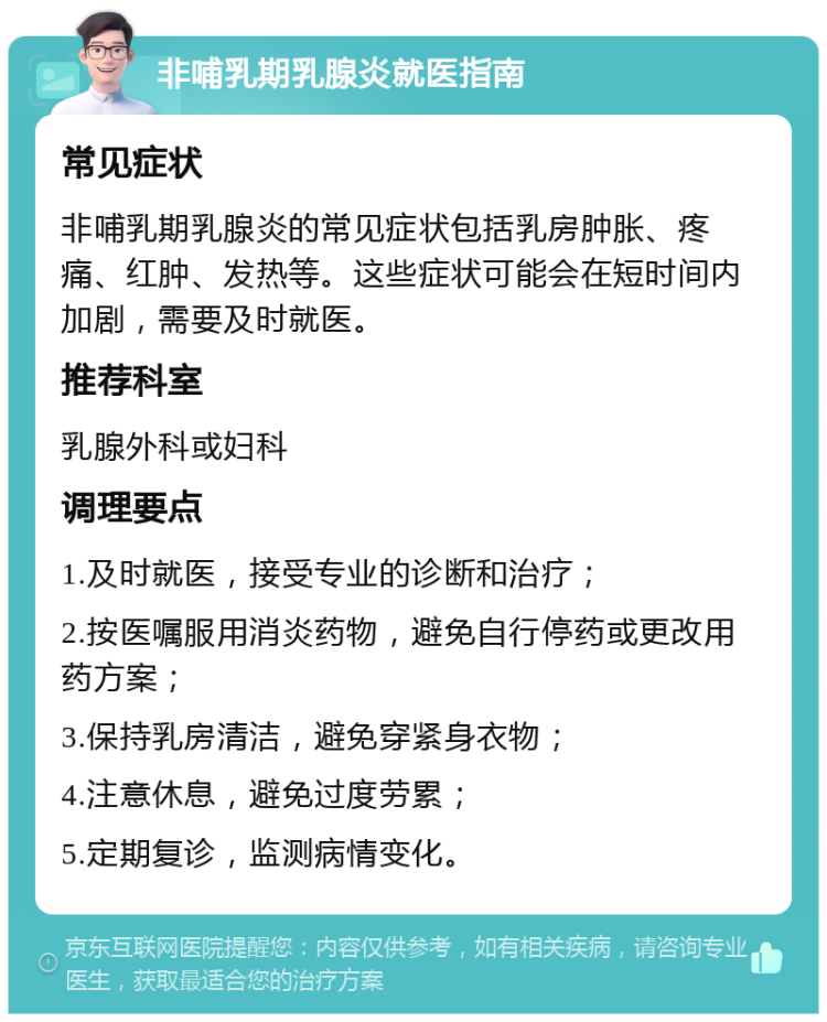 非哺乳期乳腺炎就医指南 常见症状 非哺乳期乳腺炎的常见症状包括乳房肿胀、疼痛、红肿、发热等。这些症状可能会在短时间内加剧，需要及时就医。 推荐科室 乳腺外科或妇科 调理要点 1.及时就医，接受专业的诊断和治疗； 2.按医嘱服用消炎药物，避免自行停药或更改用药方案； 3.保持乳房清洁，避免穿紧身衣物； 4.注意休息，避免过度劳累； 5.定期复诊，监测病情变化。