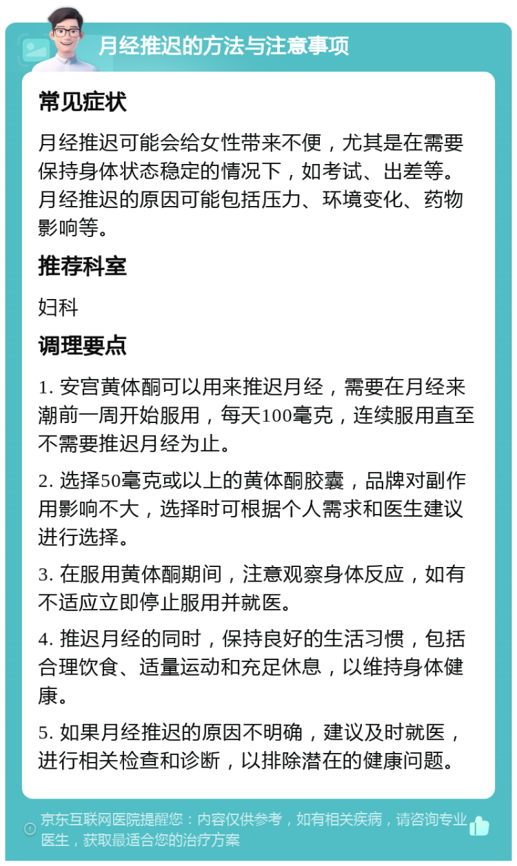 月经推迟的方法与注意事项 常见症状 月经推迟可能会给女性带来不便，尤其是在需要保持身体状态稳定的情况下，如考试、出差等。月经推迟的原因可能包括压力、环境变化、药物影响等。 推荐科室 妇科 调理要点 1. 安宫黄体酮可以用来推迟月经，需要在月经来潮前一周开始服用，每天100毫克，连续服用直至不需要推迟月经为止。 2. 选择50毫克或以上的黄体酮胶囊，品牌对副作用影响不大，选择时可根据个人需求和医生建议进行选择。 3. 在服用黄体酮期间，注意观察身体反应，如有不适应立即停止服用并就医。 4. 推迟月经的同时，保持良好的生活习惯，包括合理饮食、适量运动和充足休息，以维持身体健康。 5. 如果月经推迟的原因不明确，建议及时就医，进行相关检查和诊断，以排除潜在的健康问题。