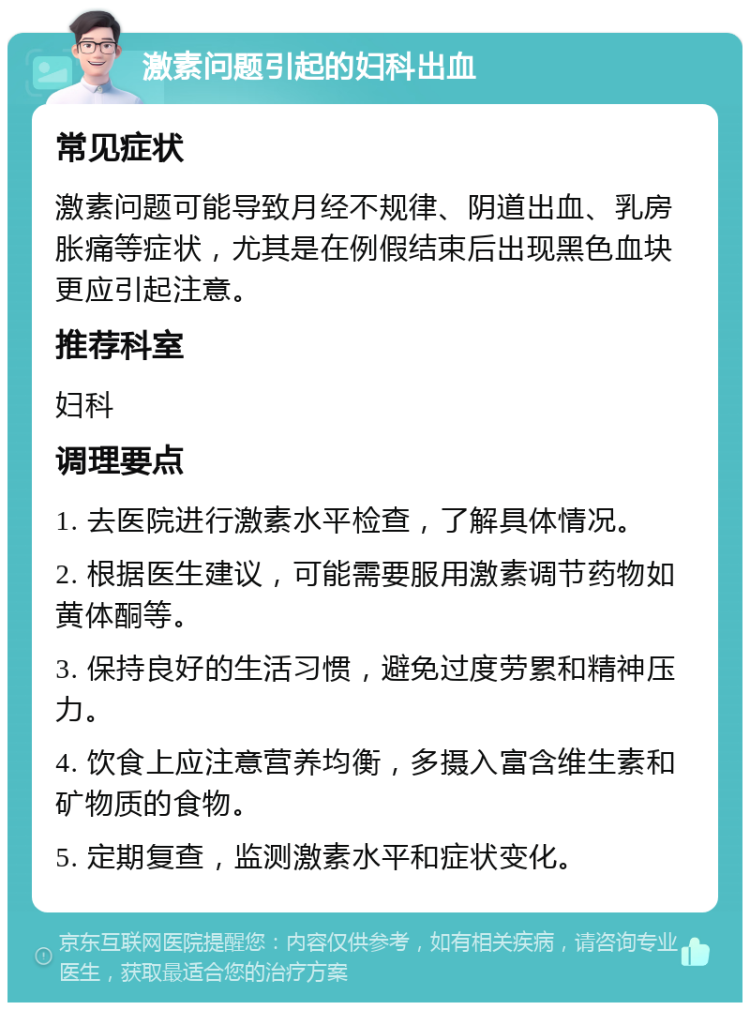 激素问题引起的妇科出血 常见症状 激素问题可能导致月经不规律、阴道出血、乳房胀痛等症状，尤其是在例假结束后出现黑色血块更应引起注意。 推荐科室 妇科 调理要点 1. 去医院进行激素水平检查，了解具体情况。 2. 根据医生建议，可能需要服用激素调节药物如黄体酮等。 3. 保持良好的生活习惯，避免过度劳累和精神压力。 4. 饮食上应注意营养均衡，多摄入富含维生素和矿物质的食物。 5. 定期复查，监测激素水平和症状变化。