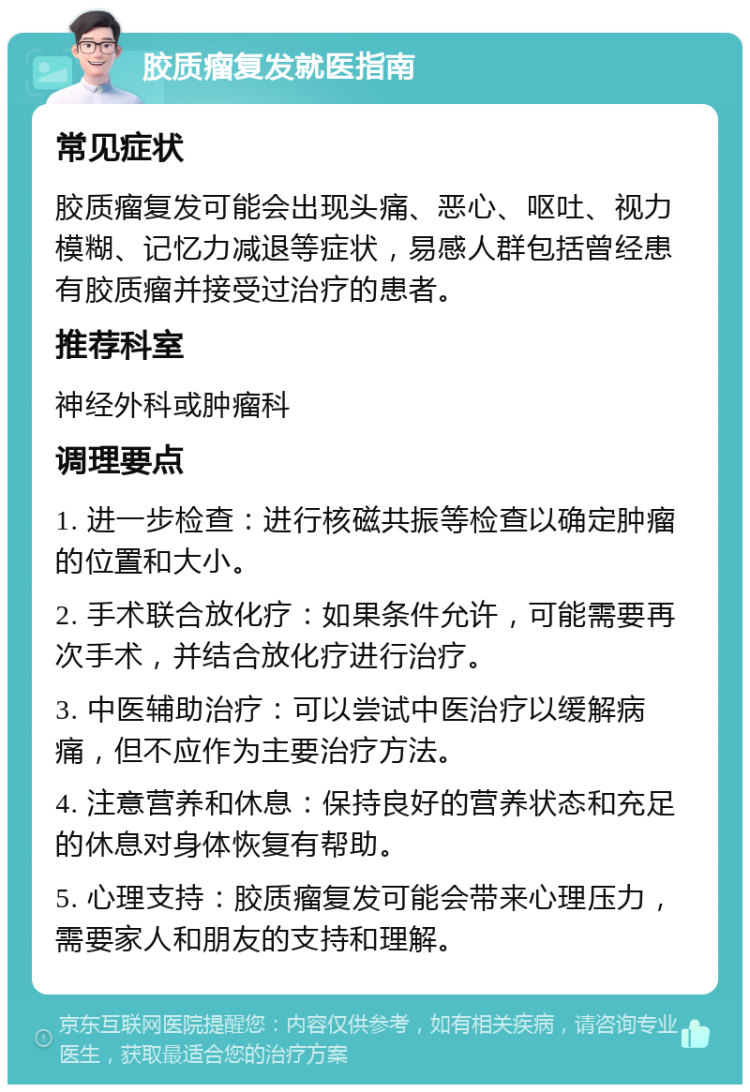 胶质瘤复发就医指南 常见症状 胶质瘤复发可能会出现头痛、恶心、呕吐、视力模糊、记忆力减退等症状，易感人群包括曾经患有胶质瘤并接受过治疗的患者。 推荐科室 神经外科或肿瘤科 调理要点 1. 进一步检查：进行核磁共振等检查以确定肿瘤的位置和大小。 2. 手术联合放化疗：如果条件允许，可能需要再次手术，并结合放化疗进行治疗。 3. 中医辅助治疗：可以尝试中医治疗以缓解病痛，但不应作为主要治疗方法。 4. 注意营养和休息：保持良好的营养状态和充足的休息对身体恢复有帮助。 5. 心理支持：胶质瘤复发可能会带来心理压力，需要家人和朋友的支持和理解。