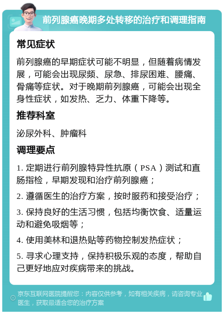 前列腺癌晚期多处转移的治疗和调理指南 常见症状 前列腺癌的早期症状可能不明显，但随着病情发展，可能会出现尿频、尿急、排尿困难、腰痛、骨痛等症状。对于晚期前列腺癌，可能会出现全身性症状，如发热、乏力、体重下降等。 推荐科室 泌尿外科、肿瘤科 调理要点 1. 定期进行前列腺特异性抗原（PSA）测试和直肠指检，早期发现和治疗前列腺癌； 2. 遵循医生的治疗方案，按时服药和接受治疗； 3. 保持良好的生活习惯，包括均衡饮食、适量运动和避免吸烟等； 4. 使用美林和退热贴等药物控制发热症状； 5. 寻求心理支持，保持积极乐观的态度，帮助自己更好地应对疾病带来的挑战。