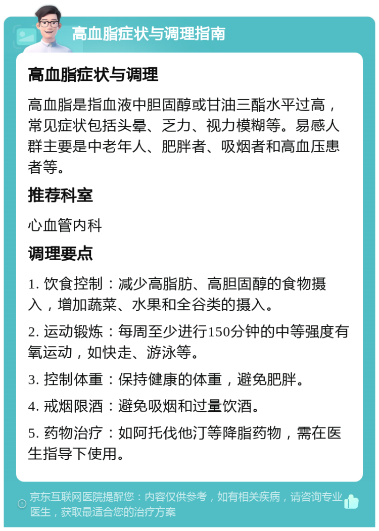 高血脂症状与调理指南 高血脂症状与调理 高血脂是指血液中胆固醇或甘油三酯水平过高，常见症状包括头晕、乏力、视力模糊等。易感人群主要是中老年人、肥胖者、吸烟者和高血压患者等。 推荐科室 心血管内科 调理要点 1. 饮食控制：减少高脂肪、高胆固醇的食物摄入，增加蔬菜、水果和全谷类的摄入。 2. 运动锻炼：每周至少进行150分钟的中等强度有氧运动，如快走、游泳等。 3. 控制体重：保持健康的体重，避免肥胖。 4. 戒烟限酒：避免吸烟和过量饮酒。 5. 药物治疗：如阿托伐他汀等降脂药物，需在医生指导下使用。