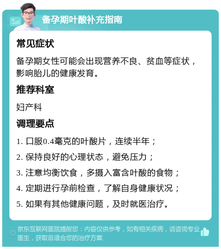 备孕期叶酸补充指南 常见症状 备孕期女性可能会出现营养不良、贫血等症状，影响胎儿的健康发育。 推荐科室 妇产科 调理要点 1. 口服0.4毫克的叶酸片，连续半年； 2. 保持良好的心理状态，避免压力； 3. 注意均衡饮食，多摄入富含叶酸的食物； 4. 定期进行孕前检查，了解自身健康状况； 5. 如果有其他健康问题，及时就医治疗。