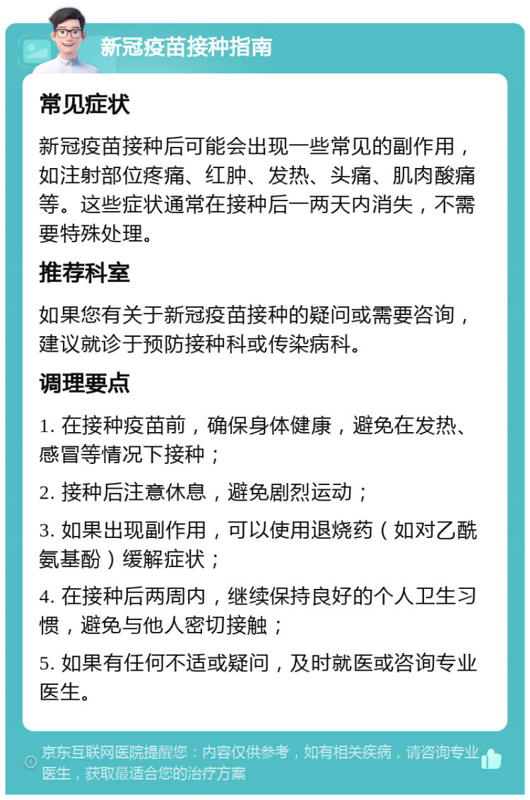 新冠疫苗接种指南 常见症状 新冠疫苗接种后可能会出现一些常见的副作用，如注射部位疼痛、红肿、发热、头痛、肌肉酸痛等。这些症状通常在接种后一两天内消失，不需要特殊处理。 推荐科室 如果您有关于新冠疫苗接种的疑问或需要咨询，建议就诊于预防接种科或传染病科。 调理要点 1. 在接种疫苗前，确保身体健康，避免在发热、感冒等情况下接种； 2. 接种后注意休息，避免剧烈运动； 3. 如果出现副作用，可以使用退烧药（如对乙酰氨基酚）缓解症状； 4. 在接种后两周内，继续保持良好的个人卫生习惯，避免与他人密切接触； 5. 如果有任何不适或疑问，及时就医或咨询专业医生。