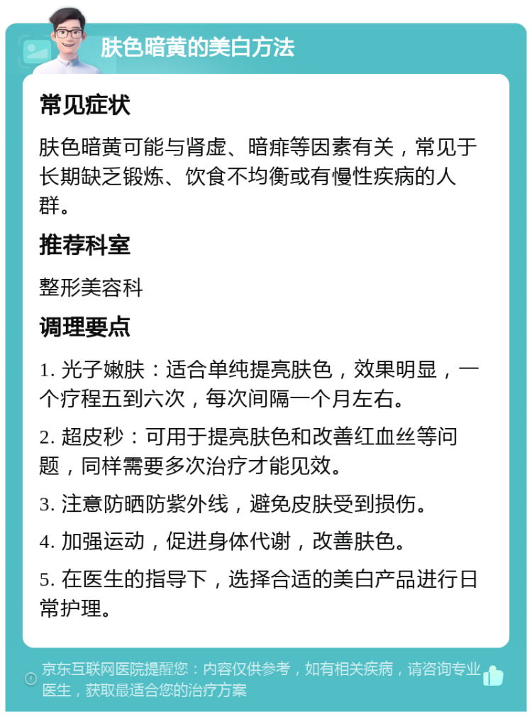 肤色暗黄的美白方法 常见症状 肤色暗黄可能与肾虚、暗痱等因素有关，常见于长期缺乏锻炼、饮食不均衡或有慢性疾病的人群。 推荐科室 整形美容科 调理要点 1. 光子嫩肤：适合单纯提亮肤色，效果明显，一个疗程五到六次，每次间隔一个月左右。 2. 超皮秒：可用于提亮肤色和改善红血丝等问题，同样需要多次治疗才能见效。 3. 注意防晒防紫外线，避免皮肤受到损伤。 4. 加强运动，促进身体代谢，改善肤色。 5. 在医生的指导下，选择合适的美白产品进行日常护理。