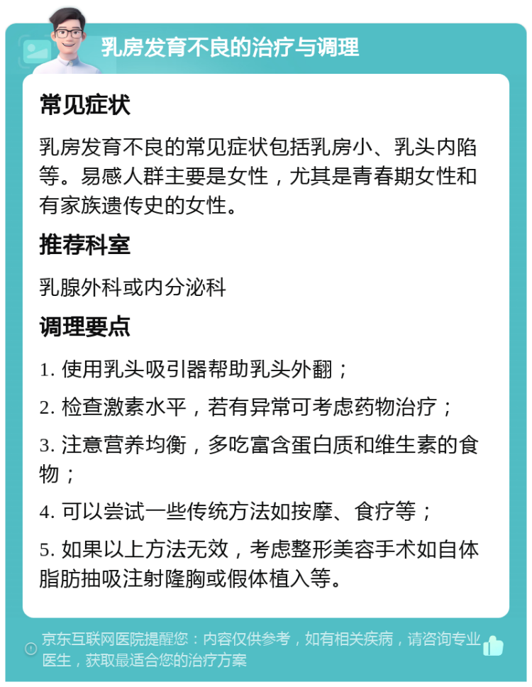 乳房发育不良的治疗与调理 常见症状 乳房发育不良的常见症状包括乳房小、乳头内陷等。易感人群主要是女性，尤其是青春期女性和有家族遗传史的女性。 推荐科室 乳腺外科或内分泌科 调理要点 1. 使用乳头吸引器帮助乳头外翻； 2. 检查激素水平，若有异常可考虑药物治疗； 3. 注意营养均衡，多吃富含蛋白质和维生素的食物； 4. 可以尝试一些传统方法如按摩、食疗等； 5. 如果以上方法无效，考虑整形美容手术如自体脂肪抽吸注射隆胸或假体植入等。