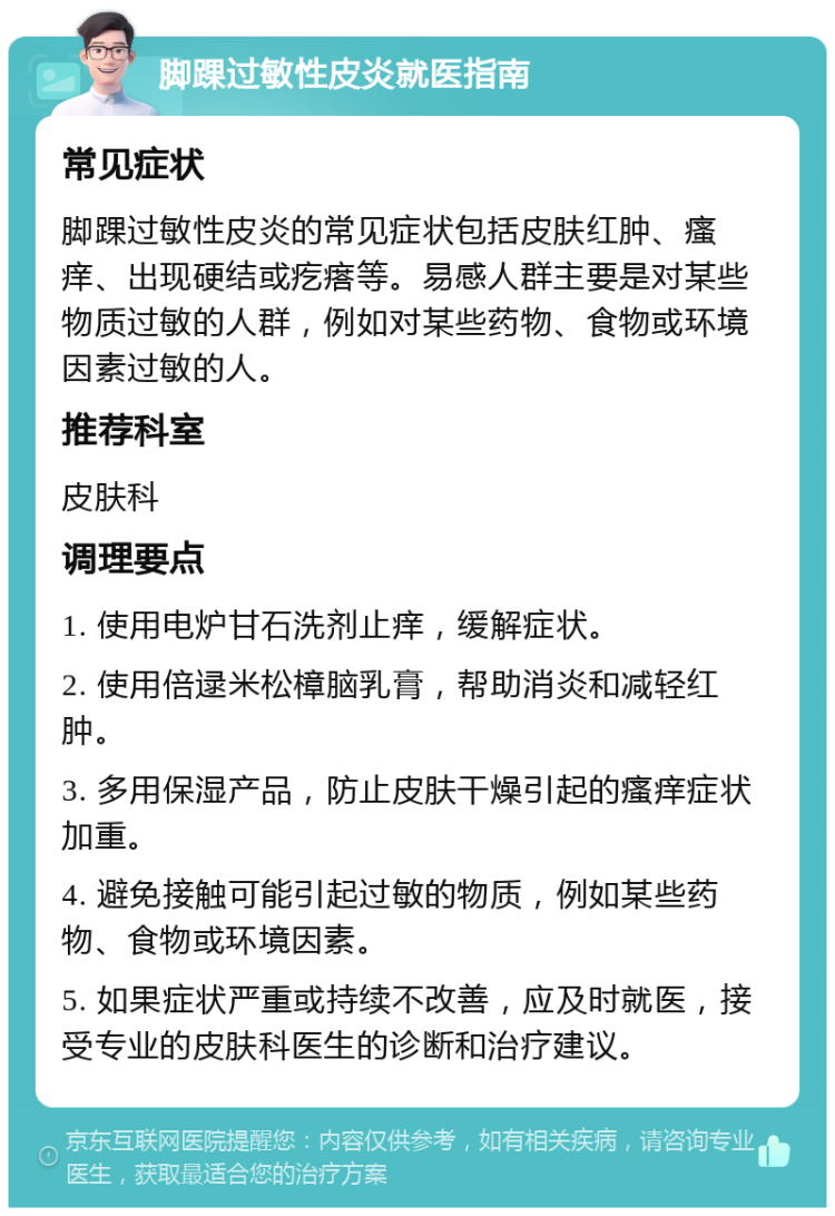 脚踝过敏性皮炎就医指南 常见症状 脚踝过敏性皮炎的常见症状包括皮肤红肿、瘙痒、出现硬结或疙瘩等。易感人群主要是对某些物质过敏的人群，例如对某些药物、食物或环境因素过敏的人。 推荐科室 皮肤科 调理要点 1. 使用电炉甘石洗剂止痒，缓解症状。 2. 使用倍逯米松樟脑乳膏，帮助消炎和减轻红肿。 3. 多用保湿产品，防止皮肤干燥引起的瘙痒症状加重。 4. 避免接触可能引起过敏的物质，例如某些药物、食物或环境因素。 5. 如果症状严重或持续不改善，应及时就医，接受专业的皮肤科医生的诊断和治疗建议。