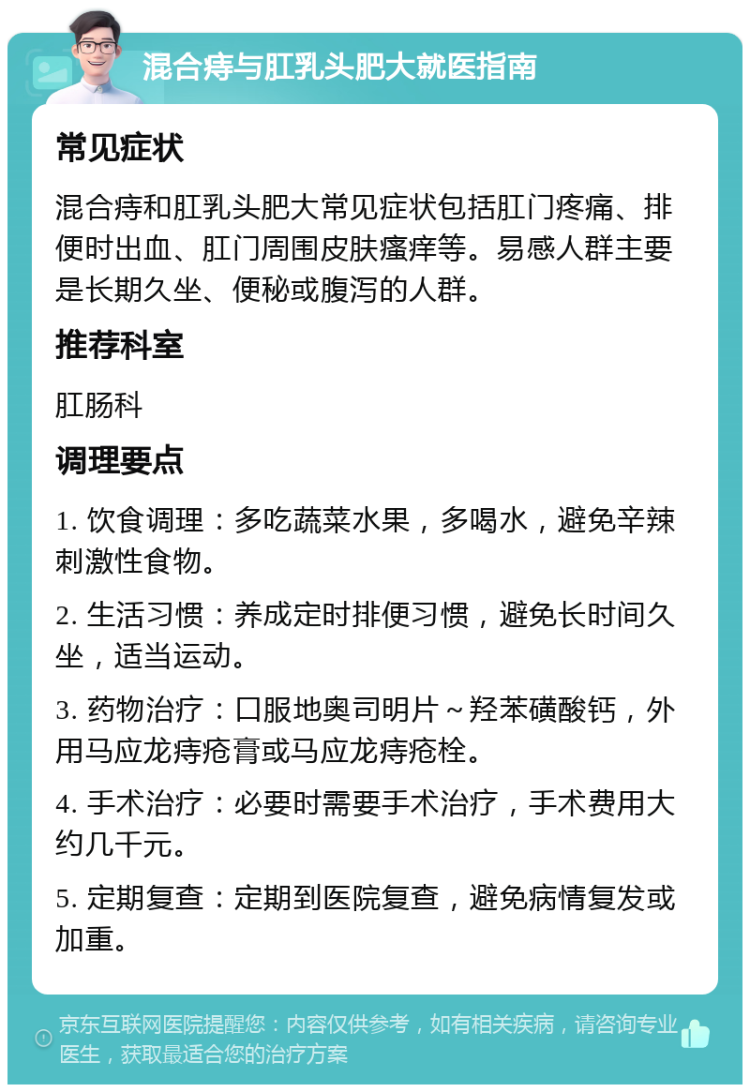 混合痔与肛乳头肥大就医指南 常见症状 混合痔和肛乳头肥大常见症状包括肛门疼痛、排便时出血、肛门周围皮肤瘙痒等。易感人群主要是长期久坐、便秘或腹泻的人群。 推荐科室 肛肠科 调理要点 1. 饮食调理：多吃蔬菜水果，多喝水，避免辛辣刺激性食物。 2. 生活习惯：养成定时排便习惯，避免长时间久坐，适当运动。 3. 药物治疗：口服地奥司明片～羟苯磺酸钙，外用马应龙痔疮膏或马应龙痔疮栓。 4. 手术治疗：必要时需要手术治疗，手术费用大约几千元。 5. 定期复查：定期到医院复查，避免病情复发或加重。