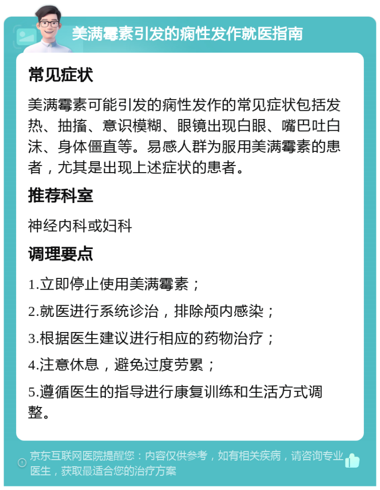 美满霉素引发的痫性发作就医指南 常见症状 美满霉素可能引发的痫性发作的常见症状包括发热、抽搐、意识模糊、眼镜出现白眼、嘴巴吐白沫、身体僵直等。易感人群为服用美满霉素的患者，尤其是出现上述症状的患者。 推荐科室 神经内科或妇科 调理要点 1.立即停止使用美满霉素； 2.就医进行系统诊治，排除颅内感染； 3.根据医生建议进行相应的药物治疗； 4.注意休息，避免过度劳累； 5.遵循医生的指导进行康复训练和生活方式调整。