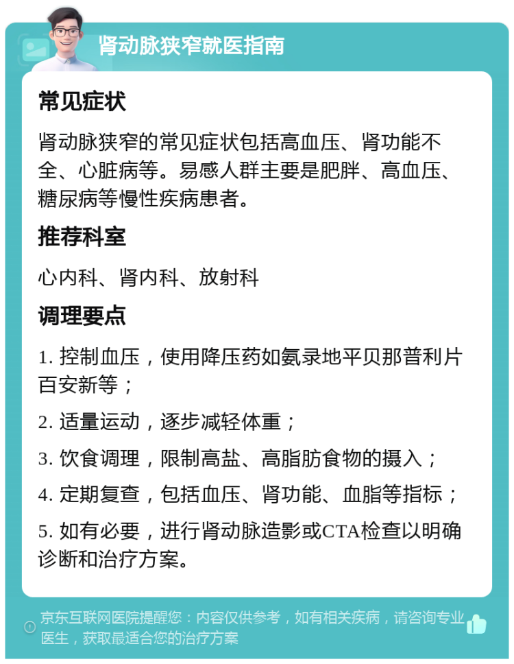 肾动脉狭窄就医指南 常见症状 肾动脉狭窄的常见症状包括高血压、肾功能不全、心脏病等。易感人群主要是肥胖、高血压、糖尿病等慢性疾病患者。 推荐科室 心内科、肾内科、放射科 调理要点 1. 控制血压，使用降压药如氨录地平贝那普利片百安新等； 2. 适量运动，逐步减轻体重； 3. 饮食调理，限制高盐、高脂肪食物的摄入； 4. 定期复查，包括血压、肾功能、血脂等指标； 5. 如有必要，进行肾动脉造影或CTA检查以明确诊断和治疗方案。