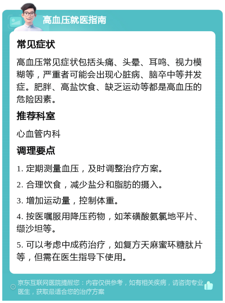 高血压就医指南 常见症状 高血压常见症状包括头痛、头晕、耳鸣、视力模糊等，严重者可能会出现心脏病、脑卒中等并发症。肥胖、高盐饮食、缺乏运动等都是高血压的危险因素。 推荐科室 心血管内科 调理要点 1. 定期测量血压，及时调整治疗方案。 2. 合理饮食，减少盐分和脂肪的摄入。 3. 增加运动量，控制体重。 4. 按医嘱服用降压药物，如苯磺酸氨氯地平片、缬沙坦等。 5. 可以考虑中成药治疗，如复方天麻蜜环糖肽片等，但需在医生指导下使用。