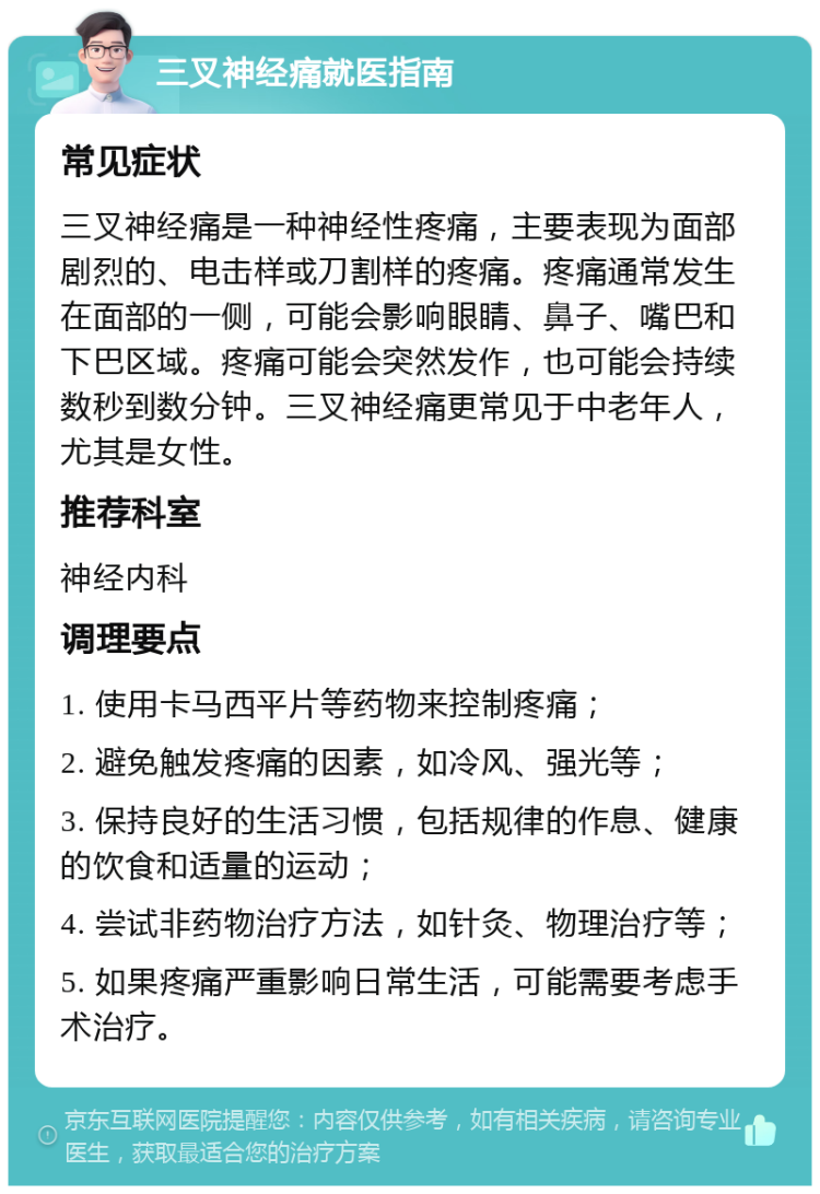 三叉神经痛就医指南 常见症状 三叉神经痛是一种神经性疼痛，主要表现为面部剧烈的、电击样或刀割样的疼痛。疼痛通常发生在面部的一侧，可能会影响眼睛、鼻子、嘴巴和下巴区域。疼痛可能会突然发作，也可能会持续数秒到数分钟。三叉神经痛更常见于中老年人，尤其是女性。 推荐科室 神经内科 调理要点 1. 使用卡马西平片等药物来控制疼痛； 2. 避免触发疼痛的因素，如冷风、强光等； 3. 保持良好的生活习惯，包括规律的作息、健康的饮食和适量的运动； 4. 尝试非药物治疗方法，如针灸、物理治疗等； 5. 如果疼痛严重影响日常生活，可能需要考虑手术治疗。