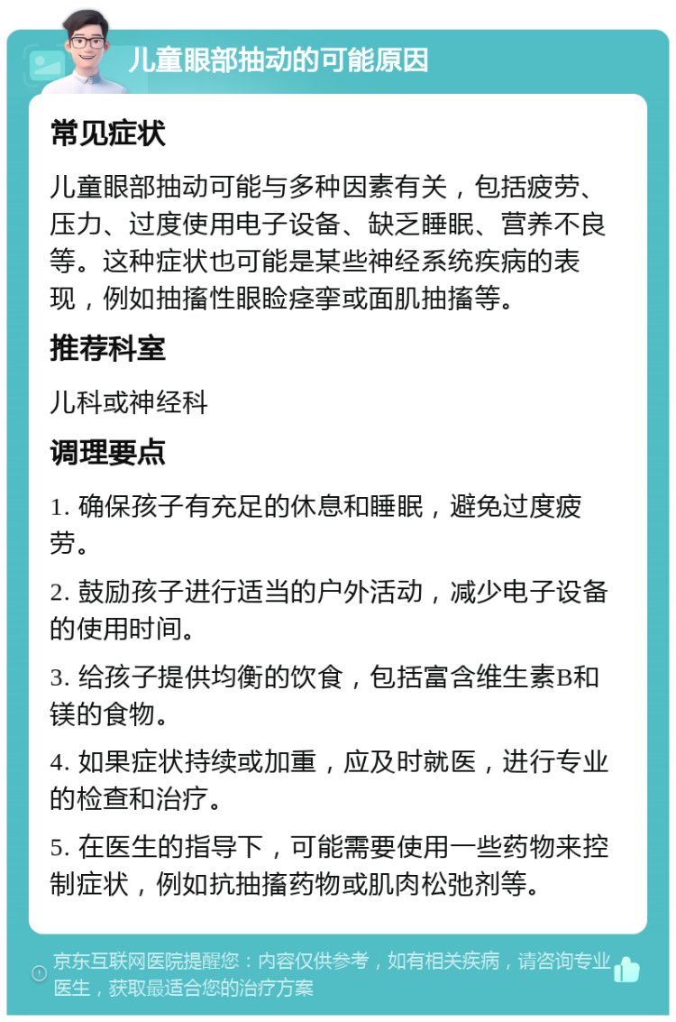 儿童眼部抽动的可能原因 常见症状 儿童眼部抽动可能与多种因素有关，包括疲劳、压力、过度使用电子设备、缺乏睡眠、营养不良等。这种症状也可能是某些神经系统疾病的表现，例如抽搐性眼睑痉挛或面肌抽搐等。 推荐科室 儿科或神经科 调理要点 1. 确保孩子有充足的休息和睡眠，避免过度疲劳。 2. 鼓励孩子进行适当的户外活动，减少电子设备的使用时间。 3. 给孩子提供均衡的饮食，包括富含维生素B和镁的食物。 4. 如果症状持续或加重，应及时就医，进行专业的检查和治疗。 5. 在医生的指导下，可能需要使用一些药物来控制症状，例如抗抽搐药物或肌肉松弛剂等。