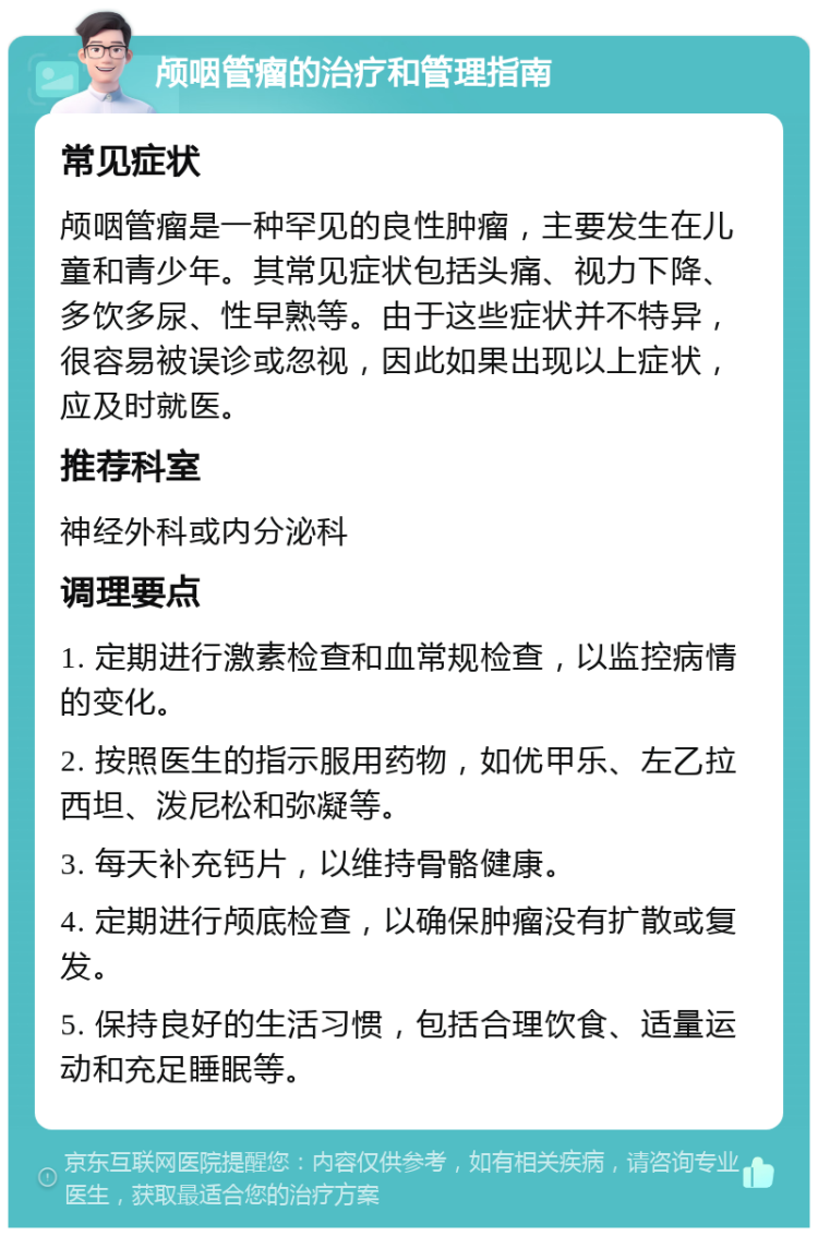 颅咽管瘤的治疗和管理指南 常见症状 颅咽管瘤是一种罕见的良性肿瘤，主要发生在儿童和青少年。其常见症状包括头痛、视力下降、多饮多尿、性早熟等。由于这些症状并不特异，很容易被误诊或忽视，因此如果出现以上症状，应及时就医。 推荐科室 神经外科或内分泌科 调理要点 1. 定期进行激素检查和血常规检查，以监控病情的变化。 2. 按照医生的指示服用药物，如优甲乐、左乙拉西坦、泼尼松和弥凝等。 3. 每天补充钙片，以维持骨骼健康。 4. 定期进行颅底检查，以确保肿瘤没有扩散或复发。 5. 保持良好的生活习惯，包括合理饮食、适量运动和充足睡眠等。