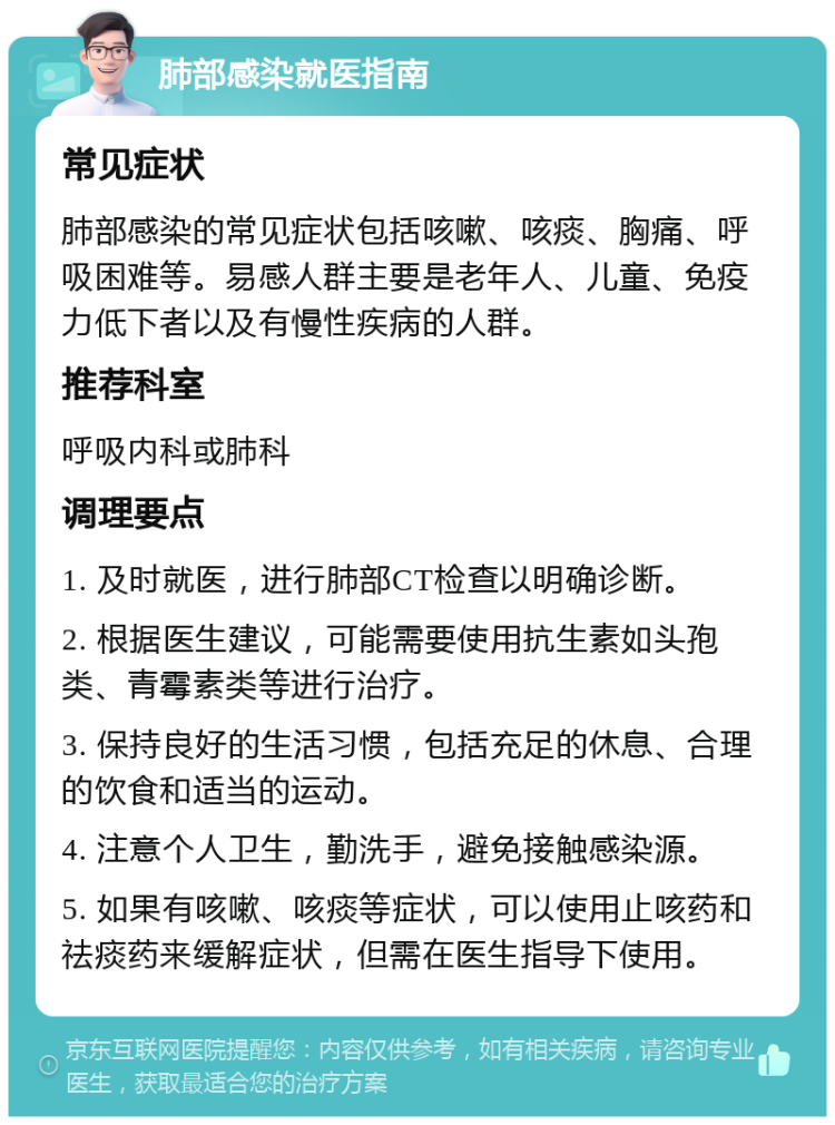 肺部感染就医指南 常见症状 肺部感染的常见症状包括咳嗽、咳痰、胸痛、呼吸困难等。易感人群主要是老年人、儿童、免疫力低下者以及有慢性疾病的人群。 推荐科室 呼吸内科或肺科 调理要点 1. 及时就医，进行肺部CT检查以明确诊断。 2. 根据医生建议，可能需要使用抗生素如头孢类、青霉素类等进行治疗。 3. 保持良好的生活习惯，包括充足的休息、合理的饮食和适当的运动。 4. 注意个人卫生，勤洗手，避免接触感染源。 5. 如果有咳嗽、咳痰等症状，可以使用止咳药和祛痰药来缓解症状，但需在医生指导下使用。