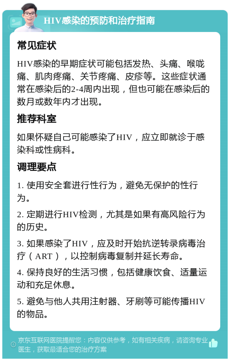 HIV感染的预防和治疗指南 常见症状 HIV感染的早期症状可能包括发热、头痛、喉咙痛、肌肉疼痛、关节疼痛、皮疹等。这些症状通常在感染后的2-4周内出现，但也可能在感染后的数月或数年内才出现。 推荐科室 如果怀疑自己可能感染了HIV，应立即就诊于感染科或性病科。 调理要点 1. 使用安全套进行性行为，避免无保护的性行为。 2. 定期进行HIV检测，尤其是如果有高风险行为的历史。 3. 如果感染了HIV，应及时开始抗逆转录病毒治疗（ART），以控制病毒复制并延长寿命。 4. 保持良好的生活习惯，包括健康饮食、适量运动和充足休息。 5. 避免与他人共用注射器、牙刷等可能传播HIV的物品。