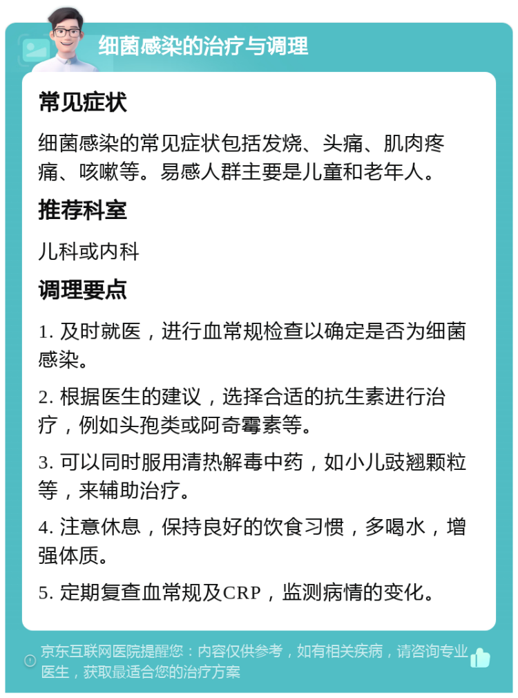 细菌感染的治疗与调理 常见症状 细菌感染的常见症状包括发烧、头痛、肌肉疼痛、咳嗽等。易感人群主要是儿童和老年人。 推荐科室 儿科或内科 调理要点 1. 及时就医，进行血常规检查以确定是否为细菌感染。 2. 根据医生的建议，选择合适的抗生素进行治疗，例如头孢类或阿奇霉素等。 3. 可以同时服用清热解毒中药，如小儿豉翘颗粒等，来辅助治疗。 4. 注意休息，保持良好的饮食习惯，多喝水，增强体质。 5. 定期复查血常规及CRP，监测病情的变化。