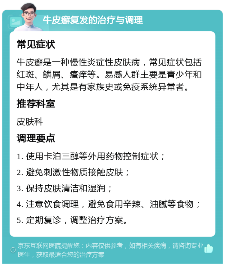 牛皮癣复发的治疗与调理 常见症状 牛皮癣是一种慢性炎症性皮肤病，常见症状包括红斑、鳞屑、瘙痒等。易感人群主要是青少年和中年人，尤其是有家族史或免疫系统异常者。 推荐科室 皮肤科 调理要点 1. 使用卡泊三醇等外用药物控制症状； 2. 避免刺激性物质接触皮肤； 3. 保持皮肤清洁和湿润； 4. 注意饮食调理，避免食用辛辣、油腻等食物； 5. 定期复诊，调整治疗方案。