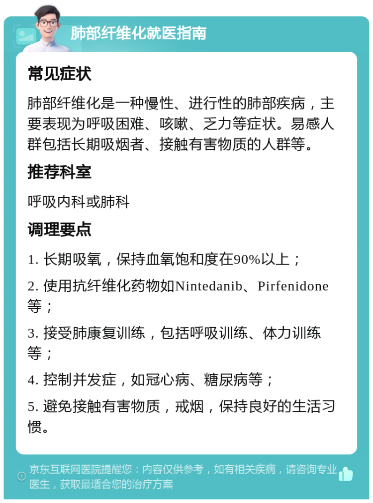 肺部纤维化就医指南 常见症状 肺部纤维化是一种慢性、进行性的肺部疾病，主要表现为呼吸困难、咳嗽、乏力等症状。易感人群包括长期吸烟者、接触有害物质的人群等。 推荐科室 呼吸内科或肺科 调理要点 1. 长期吸氧，保持血氧饱和度在90%以上； 2. 使用抗纤维化药物如Nintedanib、Pirfenidone等； 3. 接受肺康复训练，包括呼吸训练、体力训练等； 4. 控制并发症，如冠心病、糖尿病等； 5. 避免接触有害物质，戒烟，保持良好的生活习惯。