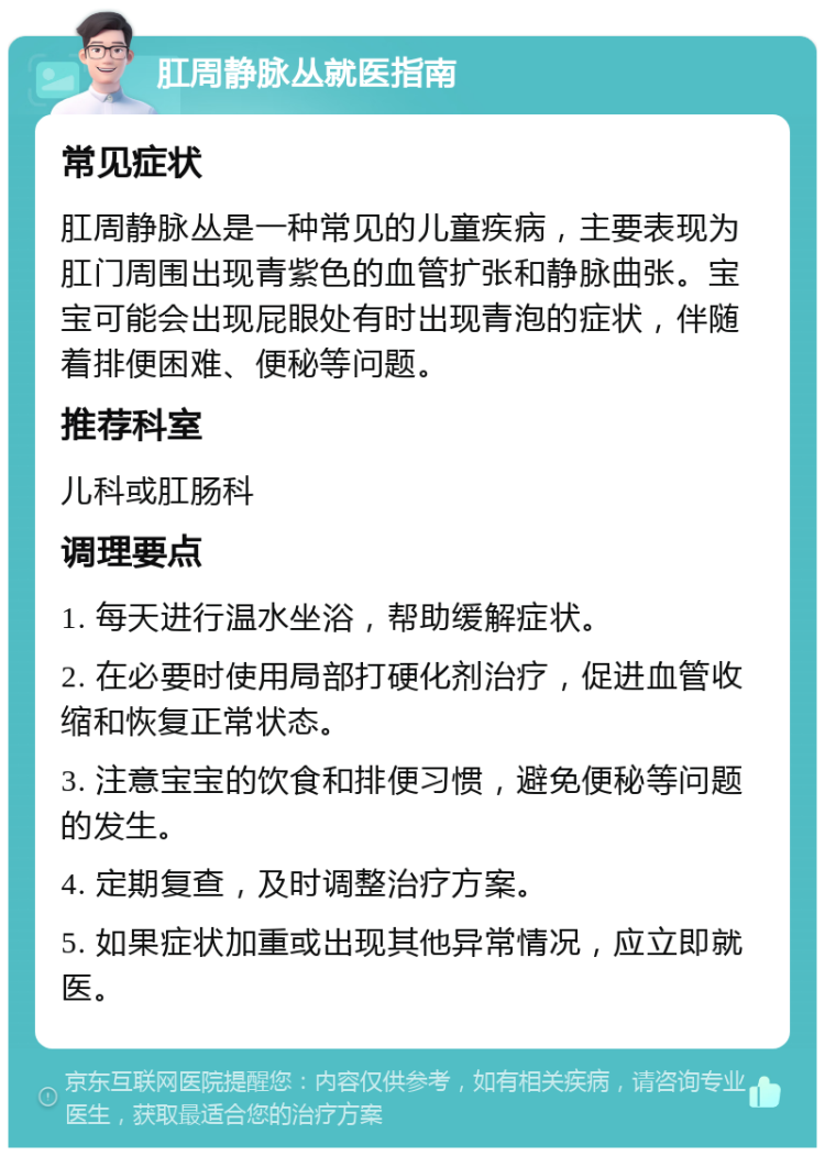 肛周静脉丛就医指南 常见症状 肛周静脉丛是一种常见的儿童疾病，主要表现为肛门周围出现青紫色的血管扩张和静脉曲张。宝宝可能会出现屁眼处有时出现青泡的症状，伴随着排便困难、便秘等问题。 推荐科室 儿科或肛肠科 调理要点 1. 每天进行温水坐浴，帮助缓解症状。 2. 在必要时使用局部打硬化剂治疗，促进血管收缩和恢复正常状态。 3. 注意宝宝的饮食和排便习惯，避免便秘等问题的发生。 4. 定期复查，及时调整治疗方案。 5. 如果症状加重或出现其他异常情况，应立即就医。