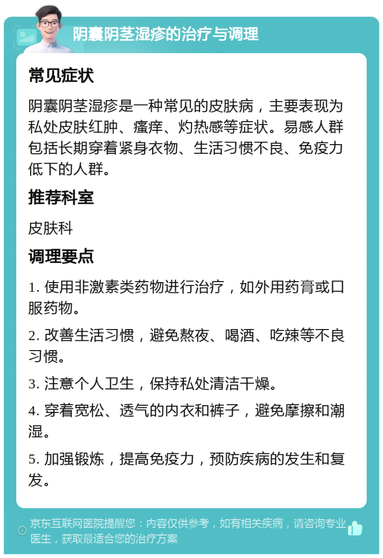 阴囊阴茎湿疹的治疗与调理 常见症状 阴囊阴茎湿疹是一种常见的皮肤病，主要表现为私处皮肤红肿、瘙痒、灼热感等症状。易感人群包括长期穿着紧身衣物、生活习惯不良、免疫力低下的人群。 推荐科室 皮肤科 调理要点 1. 使用非激素类药物进行治疗，如外用药膏或口服药物。 2. 改善生活习惯，避免熬夜、喝酒、吃辣等不良习惯。 3. 注意个人卫生，保持私处清洁干燥。 4. 穿着宽松、透气的内衣和裤子，避免摩擦和潮湿。 5. 加强锻炼，提高免疫力，预防疾病的发生和复发。