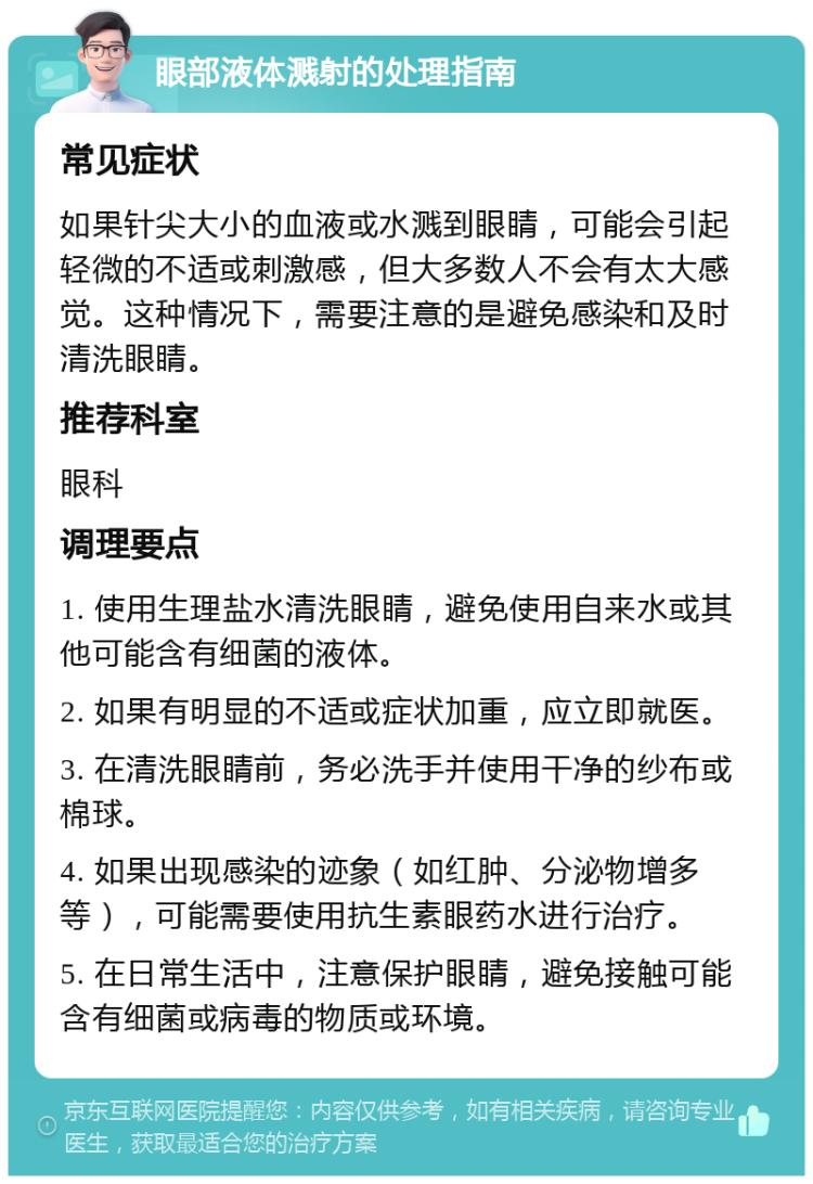 眼部液体溅射的处理指南 常见症状 如果针尖大小的血液或水溅到眼睛，可能会引起轻微的不适或刺激感，但大多数人不会有太大感觉。这种情况下，需要注意的是避免感染和及时清洗眼睛。 推荐科室 眼科 调理要点 1. 使用生理盐水清洗眼睛，避免使用自来水或其他可能含有细菌的液体。 2. 如果有明显的不适或症状加重，应立即就医。 3. 在清洗眼睛前，务必洗手并使用干净的纱布或棉球。 4. 如果出现感染的迹象（如红肿、分泌物增多等），可能需要使用抗生素眼药水进行治疗。 5. 在日常生活中，注意保护眼睛，避免接触可能含有细菌或病毒的物质或环境。