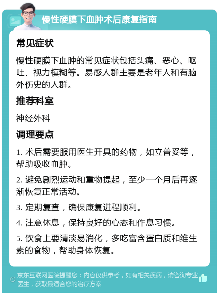 慢性硬膜下血肿术后康复指南 常见症状 慢性硬膜下血肿的常见症状包括头痛、恶心、呕吐、视力模糊等。易感人群主要是老年人和有脑外伤史的人群。 推荐科室 神经外科 调理要点 1. 术后需要服用医生开具的药物，如立普妥等，帮助吸收血肿。 2. 避免剧烈运动和重物提起，至少一个月后再逐渐恢复正常活动。 3. 定期复查，确保康复进程顺利。 4. 注意休息，保持良好的心态和作息习惯。 5. 饮食上要清淡易消化，多吃富含蛋白质和维生素的食物，帮助身体恢复。