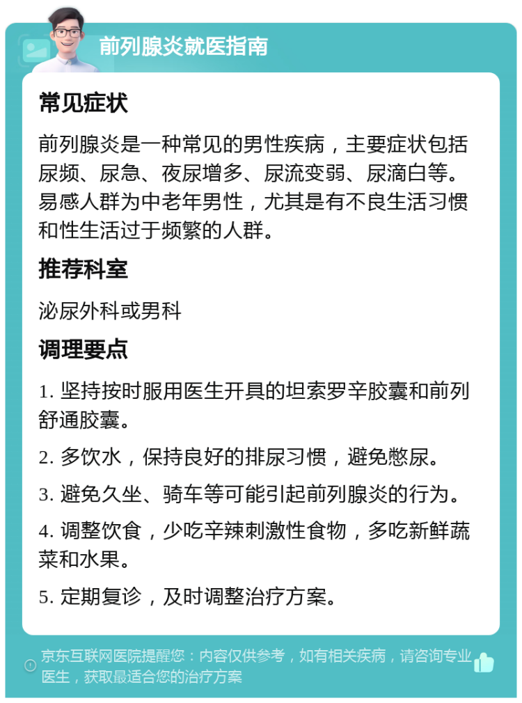 前列腺炎就医指南 常见症状 前列腺炎是一种常见的男性疾病，主要症状包括尿频、尿急、夜尿增多、尿流变弱、尿滴白等。易感人群为中老年男性，尤其是有不良生活习惯和性生活过于频繁的人群。 推荐科室 泌尿外科或男科 调理要点 1. 坚持按时服用医生开具的坦索罗辛胶囊和前列舒通胶囊。 2. 多饮水，保持良好的排尿习惯，避免憋尿。 3. 避免久坐、骑车等可能引起前列腺炎的行为。 4. 调整饮食，少吃辛辣刺激性食物，多吃新鲜蔬菜和水果。 5. 定期复诊，及时调整治疗方案。