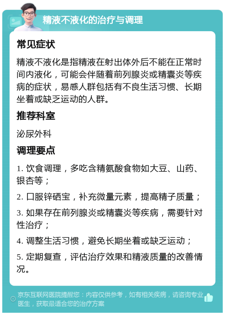 精液不液化的治疗与调理 常见症状 精液不液化是指精液在射出体外后不能在正常时间内液化，可能会伴随着前列腺炎或精囊炎等疾病的症状，易感人群包括有不良生活习惯、长期坐着或缺乏运动的人群。 推荐科室 泌尿外科 调理要点 1. 饮食调理，多吃含精氨酸食物如大豆、山药、银杏等； 2. 口服锌硒宝，补充微量元素，提高精子质量； 3. 如果存在前列腺炎或精囊炎等疾病，需要针对性治疗； 4. 调整生活习惯，避免长期坐着或缺乏运动； 5. 定期复查，评估治疗效果和精液质量的改善情况。