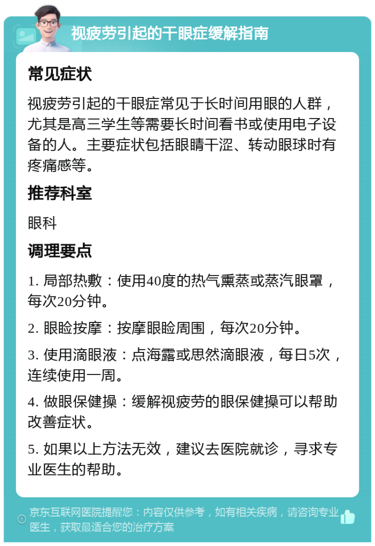 视疲劳引起的干眼症缓解指南 常见症状 视疲劳引起的干眼症常见于长时间用眼的人群，尤其是高三学生等需要长时间看书或使用电子设备的人。主要症状包括眼睛干涩、转动眼球时有疼痛感等。 推荐科室 眼科 调理要点 1. 局部热敷：使用40度的热气熏蒸或蒸汽眼罩，每次20分钟。 2. 眼睑按摩：按摩眼睑周围，每次20分钟。 3. 使用滴眼液：点海露或思然滴眼液，每日5次，连续使用一周。 4. 做眼保健操：缓解视疲劳的眼保健操可以帮助改善症状。 5. 如果以上方法无效，建议去医院就诊，寻求专业医生的帮助。