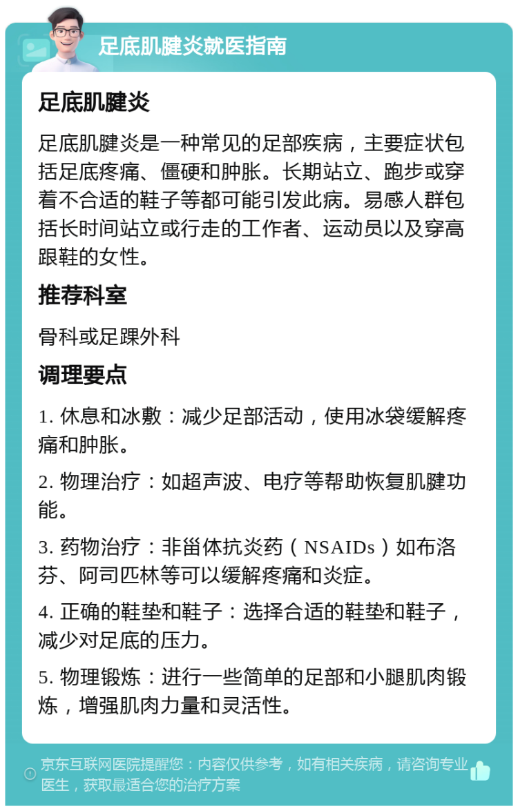 足底肌腱炎就医指南 足底肌腱炎 足底肌腱炎是一种常见的足部疾病，主要症状包括足底疼痛、僵硬和肿胀。长期站立、跑步或穿着不合适的鞋子等都可能引发此病。易感人群包括长时间站立或行走的工作者、运动员以及穿高跟鞋的女性。 推荐科室 骨科或足踝外科 调理要点 1. 休息和冰敷：减少足部活动，使用冰袋缓解疼痛和肿胀。 2. 物理治疗：如超声波、电疗等帮助恢复肌腱功能。 3. 药物治疗：非甾体抗炎药（NSAIDs）如布洛芬、阿司匹林等可以缓解疼痛和炎症。 4. 正确的鞋垫和鞋子：选择合适的鞋垫和鞋子，减少对足底的压力。 5. 物理锻炼：进行一些简单的足部和小腿肌肉锻炼，增强肌肉力量和灵活性。