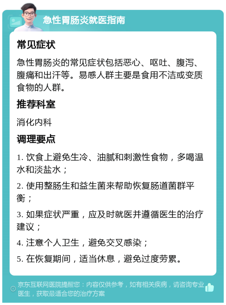 急性胃肠炎就医指南 常见症状 急性胃肠炎的常见症状包括恶心、呕吐、腹泻、腹痛和出汗等。易感人群主要是食用不洁或变质食物的人群。 推荐科室 消化内科 调理要点 1. 饮食上避免生冷、油腻和刺激性食物，多喝温水和淡盐水； 2. 使用整肠生和益生菌来帮助恢复肠道菌群平衡； 3. 如果症状严重，应及时就医并遵循医生的治疗建议； 4. 注意个人卫生，避免交叉感染； 5. 在恢复期间，适当休息，避免过度劳累。