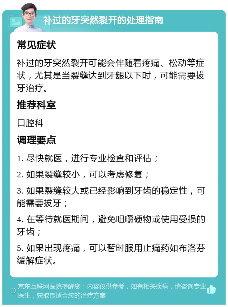 补过的牙突然裂开的处理指南 常见症状 补过的牙突然裂开可能会伴随着疼痛、松动等症状，尤其是当裂缝达到牙龈以下时，可能需要拔牙治疗。 推荐科室 口腔科 调理要点 1. 尽快就医，进行专业检查和评估； 2. 如果裂缝较小，可以考虑修复； 3. 如果裂缝较大或已经影响到牙齿的稳定性，可能需要拔牙； 4. 在等待就医期间，避免咀嚼硬物或使用受损的牙齿； 5. 如果出现疼痛，可以暂时服用止痛药如布洛芬缓解症状。