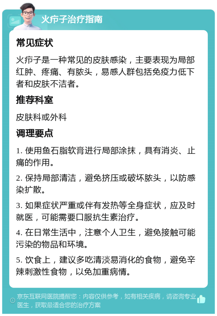 火疖子治疗指南 常见症状 火疖子是一种常见的皮肤感染，主要表现为局部红肿、疼痛、有脓头，易感人群包括免疫力低下者和皮肤不洁者。 推荐科室 皮肤科或外科 调理要点 1. 使用鱼石脂软膏进行局部涂抹，具有消炎、止痛的作用。 2. 保持局部清洁，避免挤压或破坏脓头，以防感染扩散。 3. 如果症状严重或伴有发热等全身症状，应及时就医，可能需要口服抗生素治疗。 4. 在日常生活中，注意个人卫生，避免接触可能污染的物品和环境。 5. 饮食上，建议多吃清淡易消化的食物，避免辛辣刺激性食物，以免加重病情。